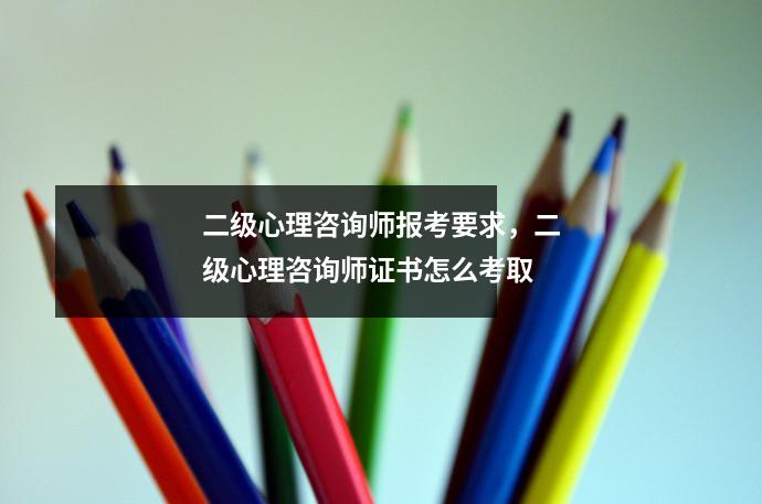 二级心理咨询师报考要求,二级心理咨询师证书怎么考取