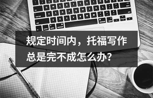 规定时间内,托福写作总是完不成怎么办?