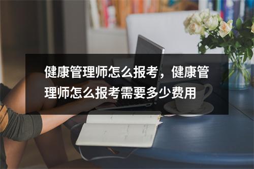 健康管理师怎么报考,健康管理师怎么报考需要多少费用