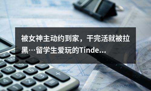 被女神主动约到家,干完活就被拉黑…留学生爱玩的Tinder有多离谱?