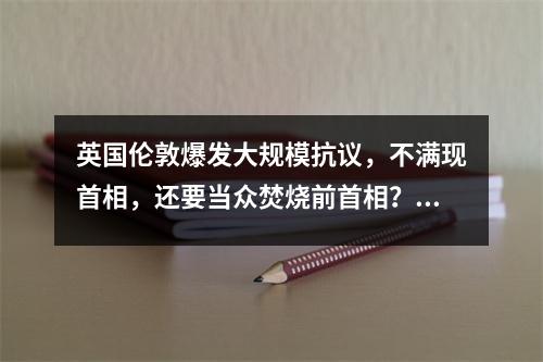英国伦敦爆发大规模抗议,不满现首相,还要当众焚烧前首相?!